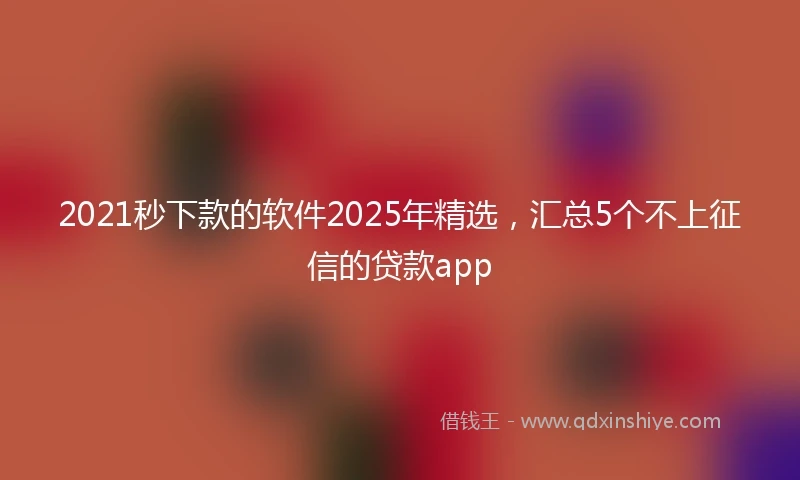 2021秒下款的软件2025年精选，汇总5个不上征信的贷款app