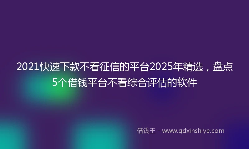 2021快速下款不看征信的平台2025年精选，盘点5个借钱平台不看综合评估的软件