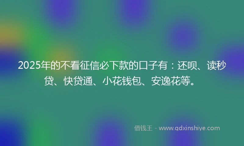 2025年的不看征信必下款的口子有：还呗、读秒贷、快贷通、小花钱包、安逸花等。