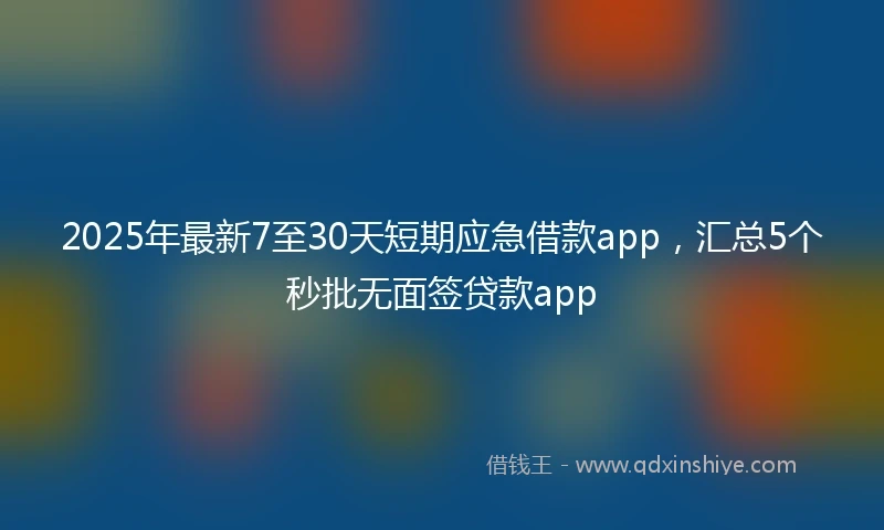 2025年最新7至30天短期应急借款app，汇总5个秒批无面签贷款app