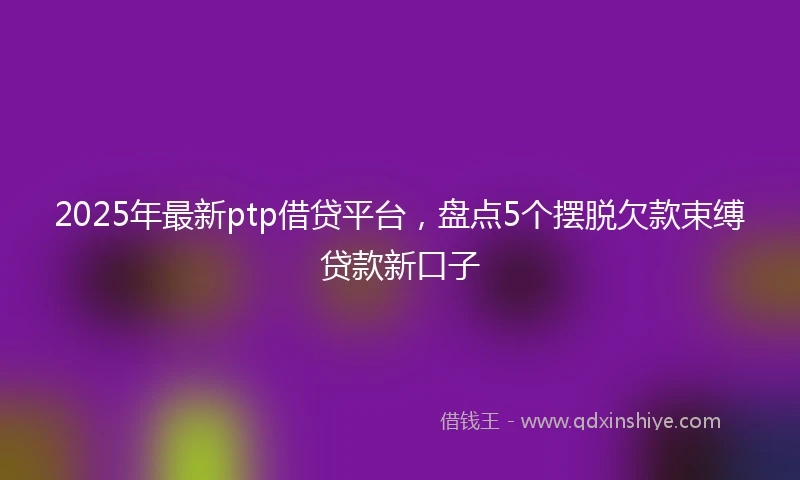 2025年最新ptp借贷平台，盘点5个摆脱欠款束缚贷款新口子