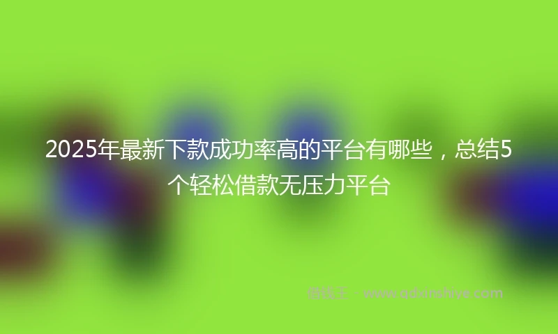 2025年最新下款成功率高的平台有哪些，总结5个轻松借款无压力平台