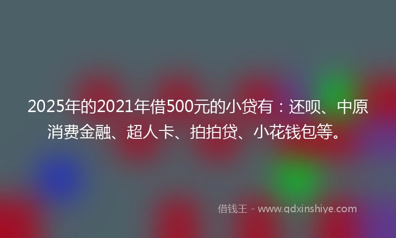 2025年的2021年借500元的小贷有：还呗、中原消费金融、超人卡、拍拍贷、小花钱包等。