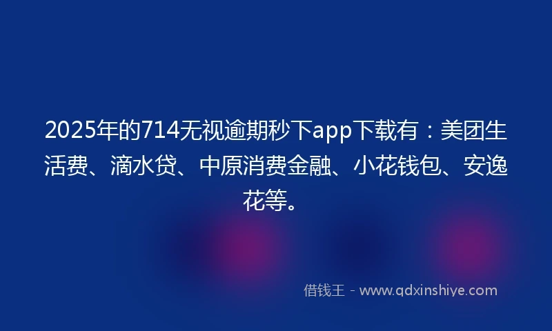2025年的714无视逾期秒下app下载有：美团生活费、滴水贷、中原消费金融、小花钱包、安逸花等。