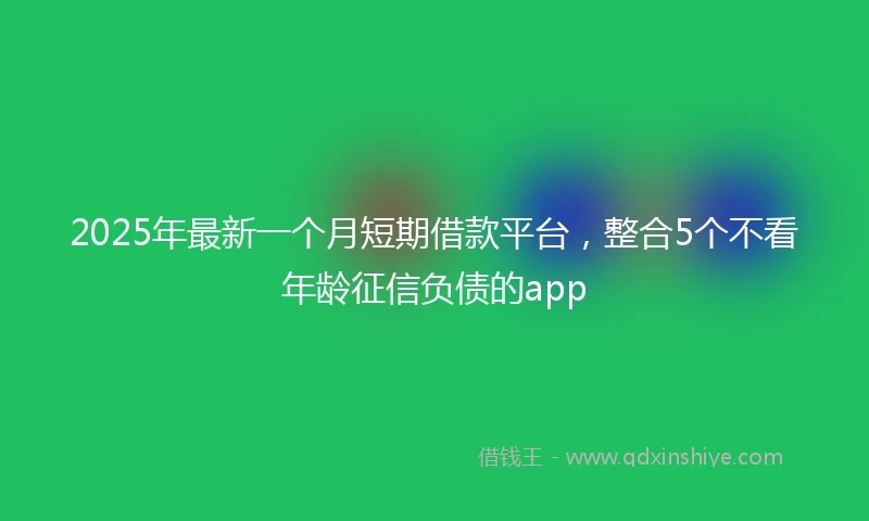 2025年最新一个月短期借款平台，整合5个不看年龄征信负债的app