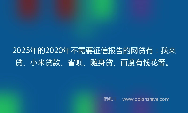 2025年的2020年不需要征信报告的网贷有：我来贷、小米贷款、省呗、随身贷、百度有钱花等。