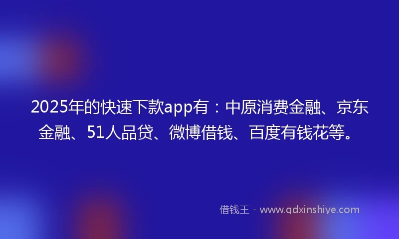 2025年的快速下款app有：中原消费金融、京东金融、51人品贷、微博借钱、百度有钱花等。