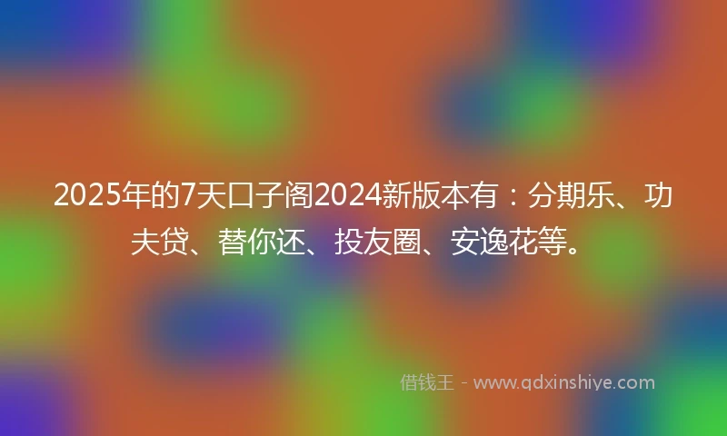 2025年的7天口子阁2024新版本有：分期乐、功夫贷、替你还、投友圈、安逸花等。