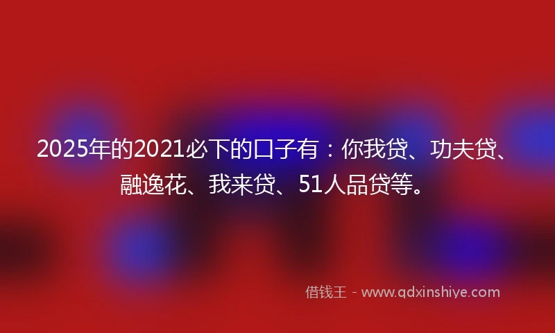2025年的2021必下的口子有：你我贷、功夫贷、融逸花、我来贷、51人品贷等。