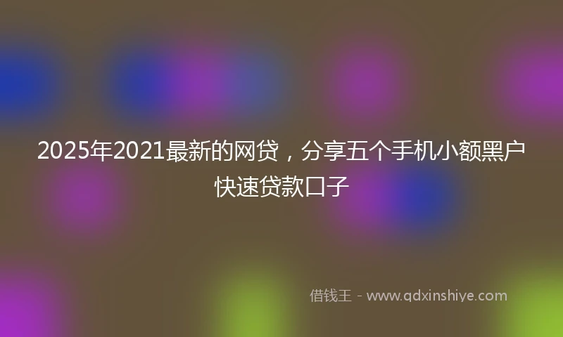 2025年2021最新的网贷，分享五个手机小额黑户快速贷款口子