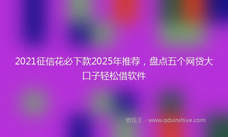 2021征信花必下款2025年推荐，盘点五个网贷大口子轻松借软件