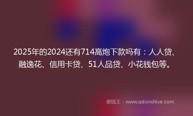 2025年的2024还有714高炮下款吗有：人人贷、融逸花、信用卡贷、51人品贷、小花钱包等。