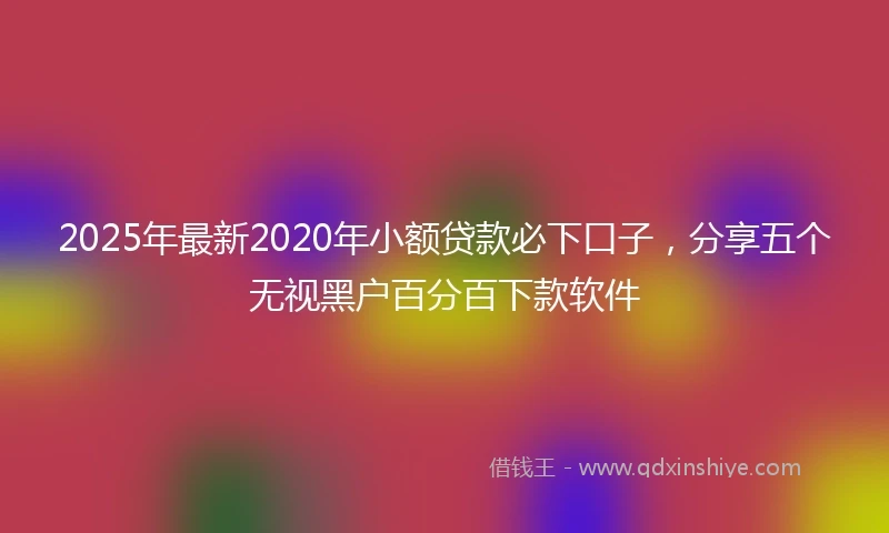 2025年最新2020年小额贷款必下口子，分享五个无视黑户百分百下款软件