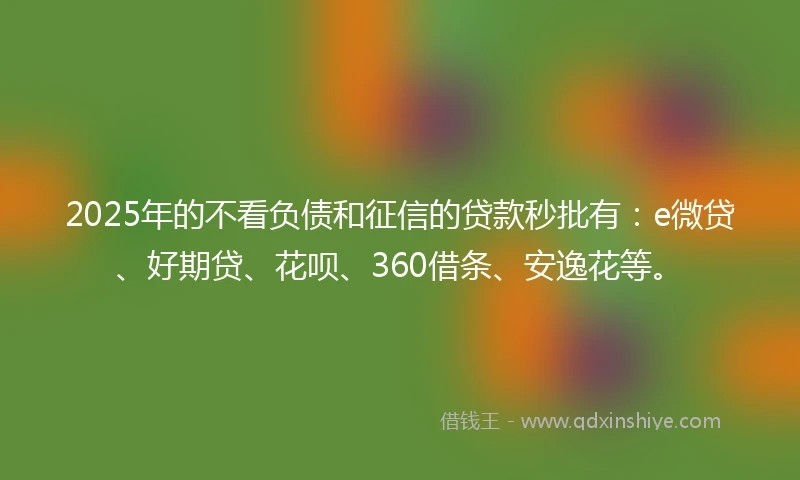 2025年的不看负债和征信的贷款秒批有：e微贷、好期贷、花呗、360借条、安逸花等。