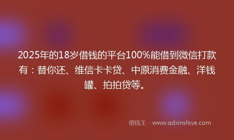 2025年的18岁借钱的平台100%能借到微信打款有：替你还、维信卡卡贷、中原消费金融、洋钱罐、拍拍贷等。