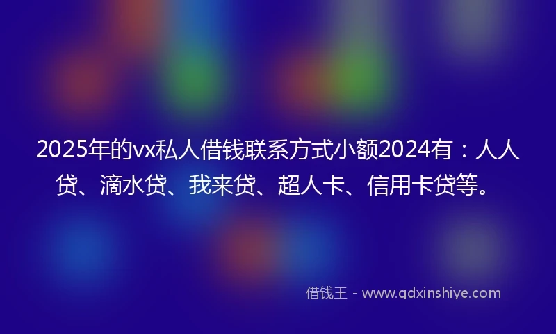 2025年的vx私人借钱联系方式小额2024有：人人贷、滴水贷、我来贷、超人卡、信用卡贷等。