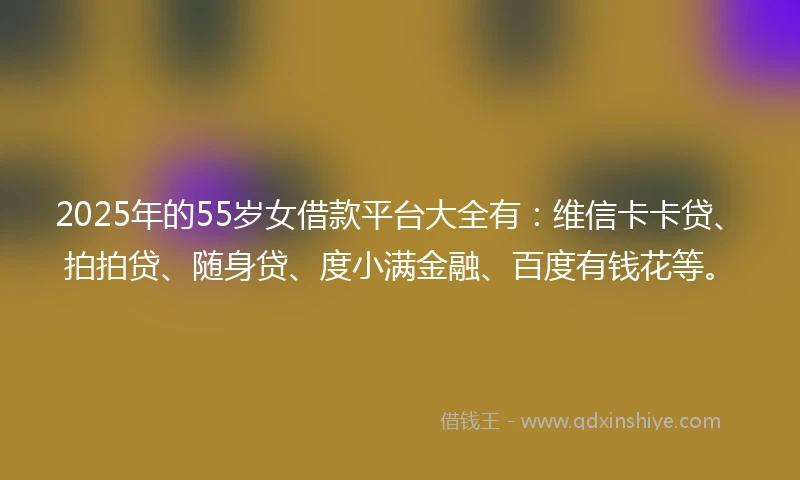 2025年的55岁女借款平台大全有：维信卡卡贷、拍拍贷、随身贷、度小满金融、百度有钱花等。