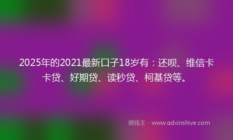 2025年的2021最新口子18岁有：还呗、维信卡卡贷、好期贷、读秒贷、柯基贷等。