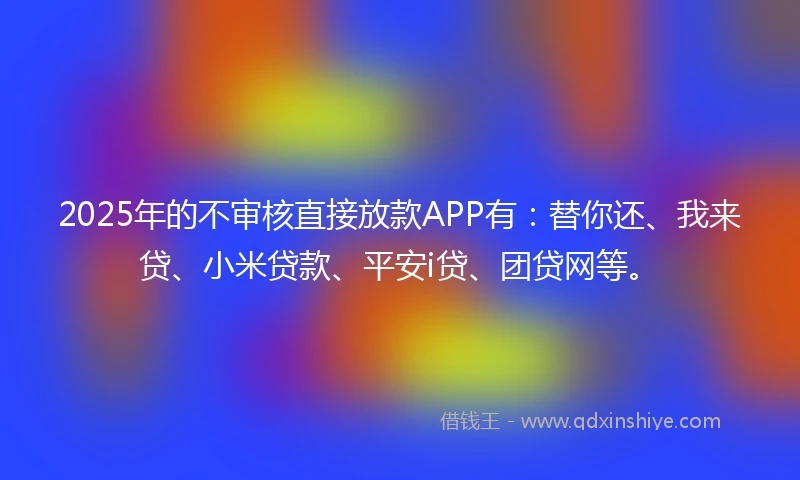 2025年的不审核直接放款APP有：替你还、我来贷、小米贷款、平安i贷、团贷网等。