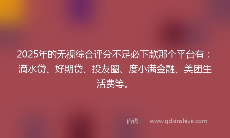 2025年的无视综合评分不足必下款那个平台有：滴水贷、好期贷、投友圈、度小满金融、美团生活费等。
