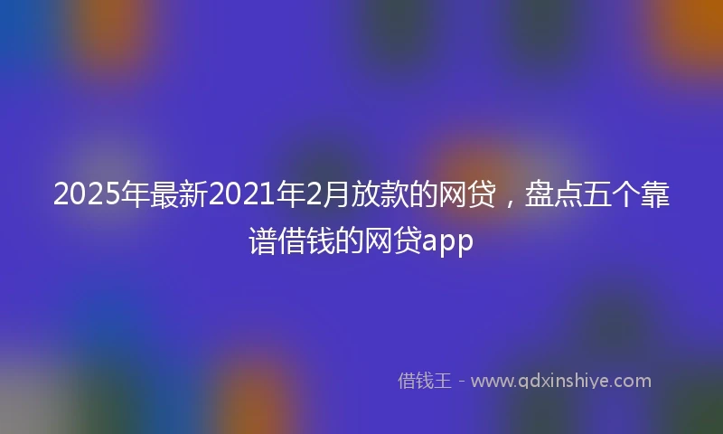 2025年最新2021年2月放款的网贷，盘点五个靠谱借钱的网贷app