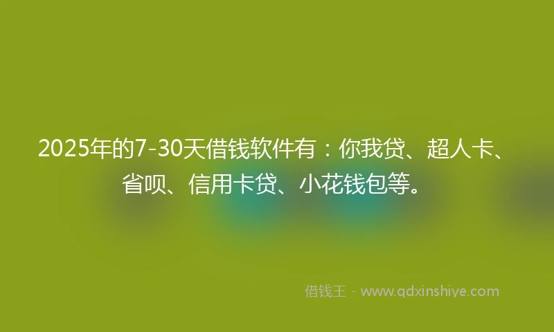 2025年的7-30天借钱软件有：你我贷、超人卡、省呗、信用卡贷、小花钱包等。