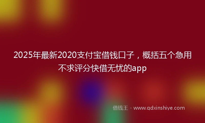 2025年最新2020支付宝借钱口子，概括五个急用不求评分快借无忧的app