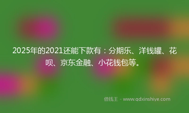 2025年的2021还能下款有：分期乐、洋钱罐、花呗、京东金融、小花钱包等。