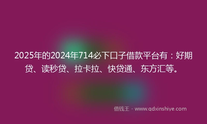 2025年的2024年714必下口子借款平台有：好期贷、读秒贷、拉卡拉、快贷通、东方汇等。