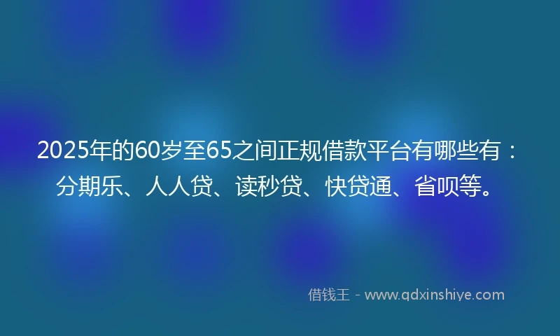 2025年的60岁至65之间正规借款平台有哪些有：分期乐、人人贷、读秒贷、快贷通、省呗等。
