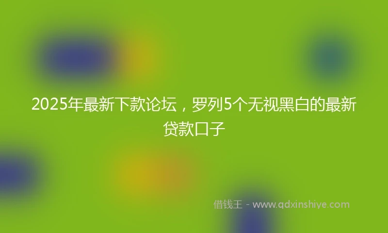 2025年最新下款论坛，罗列5个无视黑白的最新贷款口子