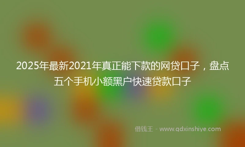 2025年最新2021年真正能下款的网贷口子,盘点五个手机小额黑户快速贷款口子