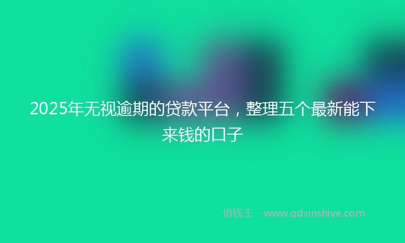 2025年无视逾期的贷款平台，整理五个最新能下来钱的口子