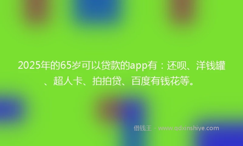 2025年的65岁可以贷款的app有：还呗、洋钱罐、超人卡、拍拍贷、百度有钱花等。