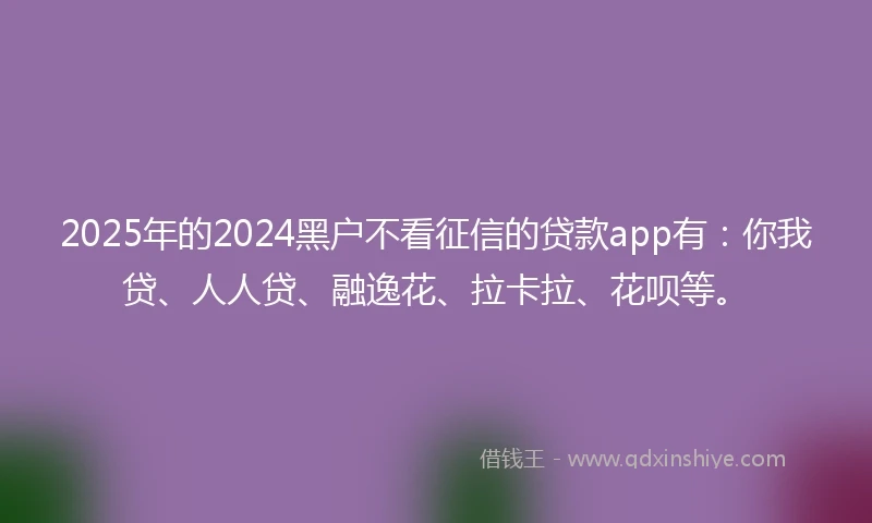 2025年的2024黑户不看征信的贷款app有：你我贷、人人贷、融逸花、拉卡拉、花呗等。