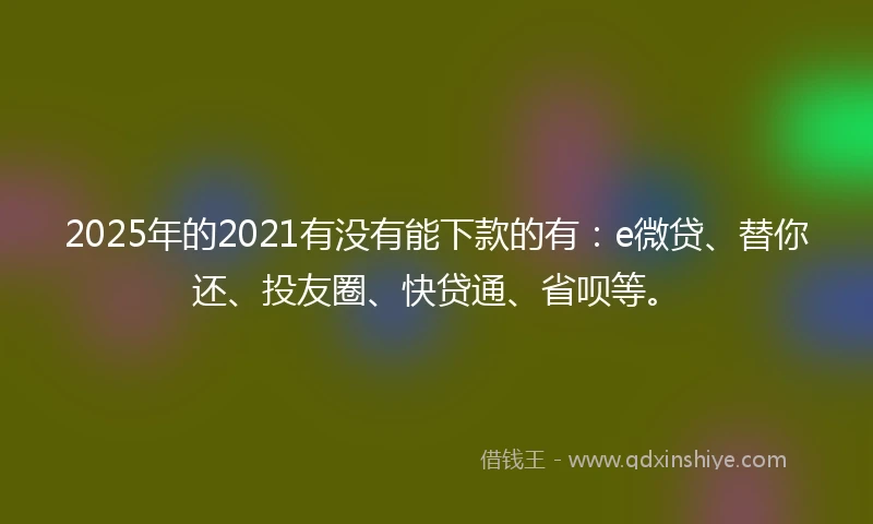 2025年的2021有没有能下款的有：e微贷、替你还、投友圈、快贷通、省呗等。