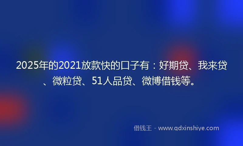 2025年的2021放款快的口子有：好期贷、我来贷、微粒贷、51人品贷、微博借钱等。