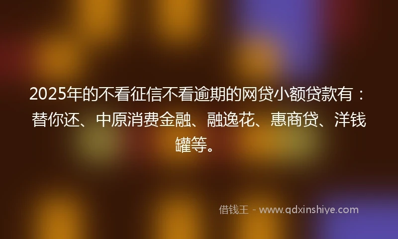 2025年的不看征信不看逾期的网贷小额贷款有：替你还、中原消费金融、融逸花、惠商贷、洋钱罐等。