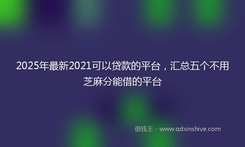2025年最新2021可以贷款的平台，汇总五个不用芝麻分能借的平台