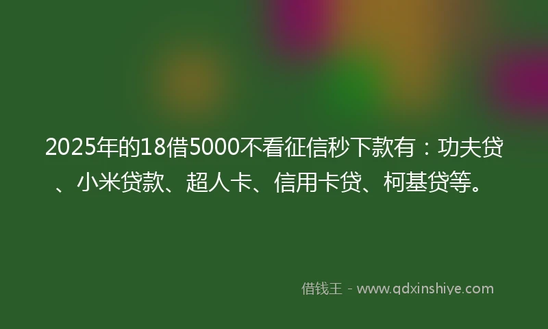 2025年的18借5000不看征信秒下款有：功夫贷、小米贷款、超人卡、信用卡贷、柯基贷等。