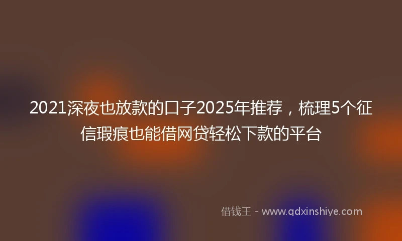 2021深夜也放款的口子2025年推荐，梳理5个征信瑕疵也能借网贷轻松下款的平台