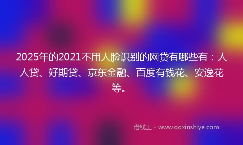 2025年的2021不用人脸识别的网贷有哪些有：人人贷、好期贷、京东金融、百度有钱花、安逸花等。