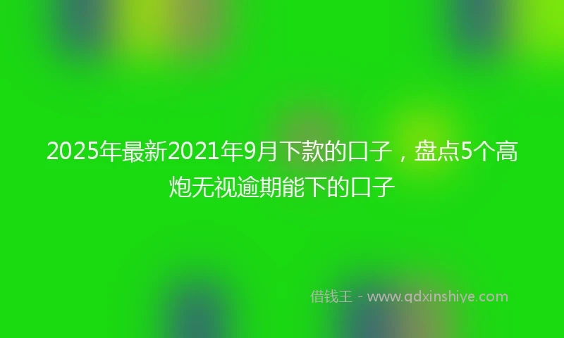 2025年最新2021年9月下款的口子，盘点5个高炮无视逾期能下的口子
