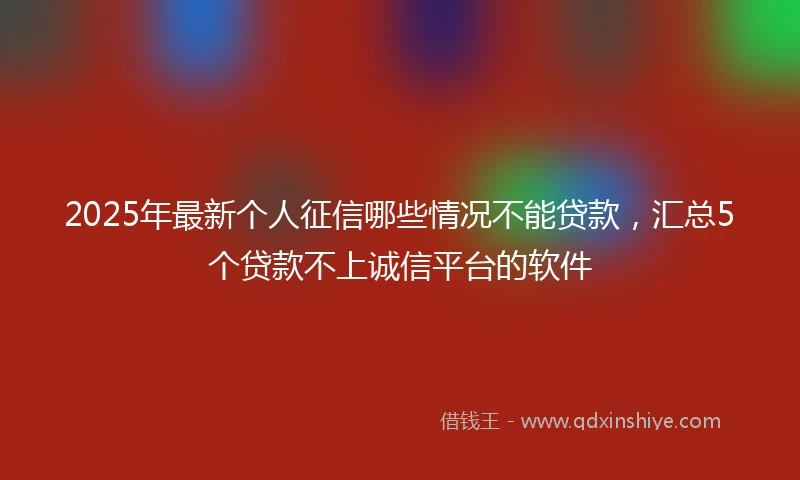2025年最新个人征信哪些情况不能贷款，汇总5个贷款不上诚信平台的软件