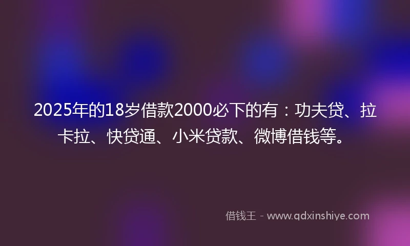 2025年的18岁借款2000必下的有：功夫贷、拉卡拉、快贷通、小米贷款、微博借钱等。