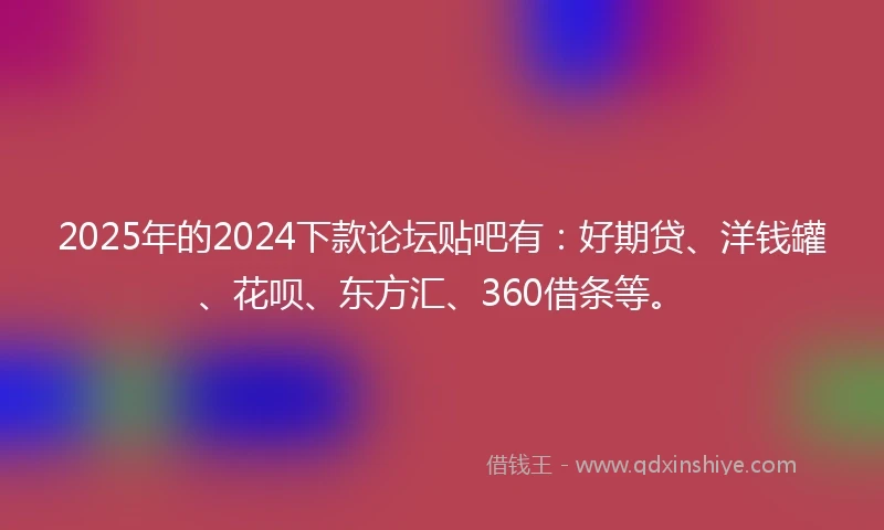 2025年的2024下款论坛贴吧有：好期贷、洋钱罐、花呗、东方汇、360借条等。