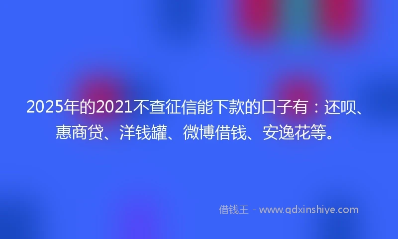 2025年的2021不查征信能下款的口子有：还呗、惠商贷、洋钱罐、微博借钱、安逸花等。