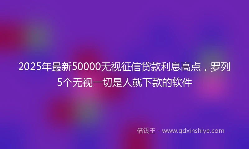 2025年最新50000无视征信贷款利息高点，罗列5个无视一切是人就下款的软件