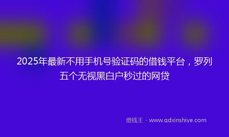 2025年最新不用手机号验证码的借钱平台，罗列五个无视黑白户秒过的网贷