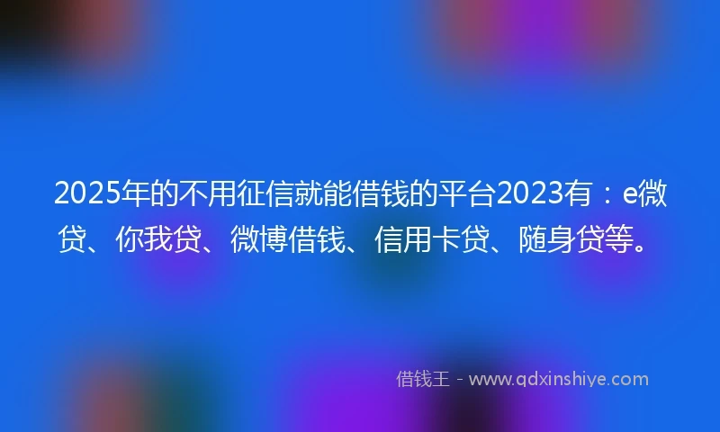 2025年的不用征信就能借钱的平台2023有：e微贷、你我贷、微博借钱、信用卡贷、随身贷等。